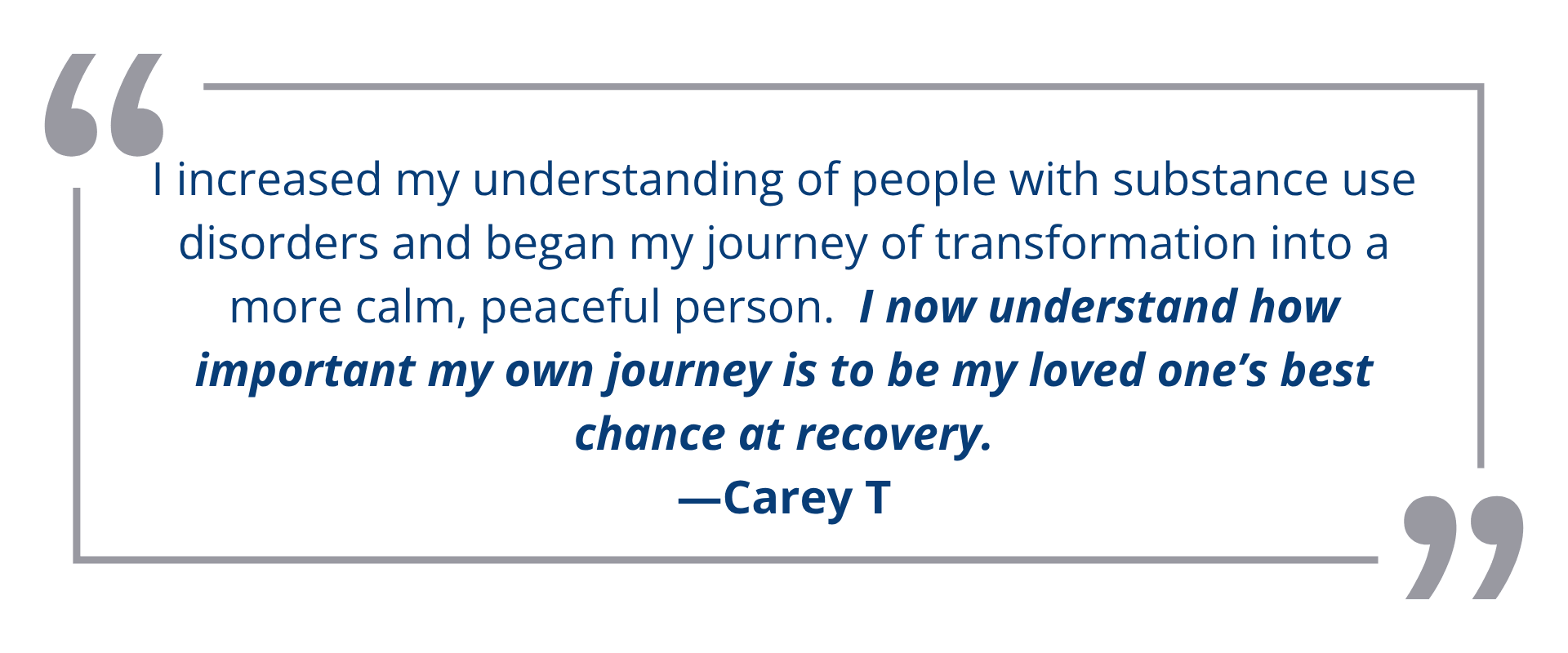 I increased my understanding of people with substance use disorders and began my journey of transformation into a more calm, peaceful person.  I now understand how important my own journey is to be my loved one’s best chance at recovery.<br />
—Carey T
