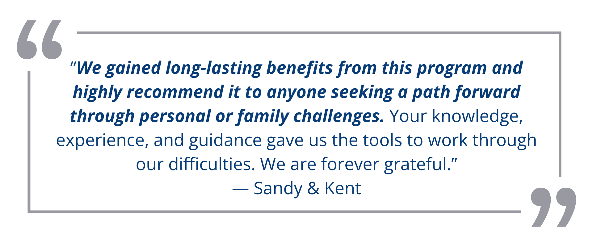 “We gained long-lasting benefits from this program and highly recommend it to anyone seeking a path forward through personal or family challenges. Your knowledge,<br />
experience, and guidance gave us the tools to work through our difficulties. We are forever grateful.”<br />
— Sandy & Kent