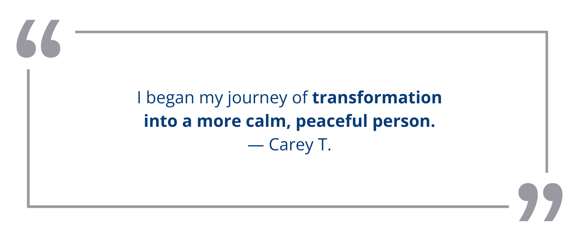 I began my journey of transformation into a more calm, peaceful person.<br />
— Carey T.