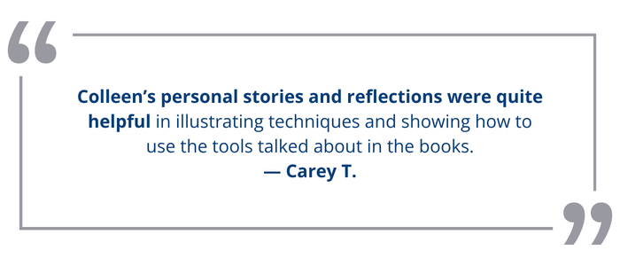 Colleen’s personal stories and reflections were quite helpful in illustrating<br />
techniques and showing how to use the tools talked about in the books.<br />
— Carey T.